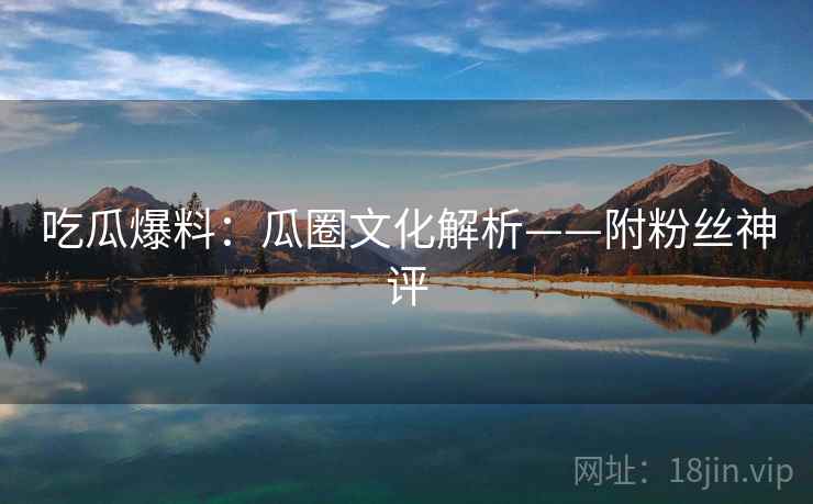 吃瓜爆料:瓜圈文化解析——附粉丝神评 吃瓜爆料:瓜圈文化解析——附粉丝神评