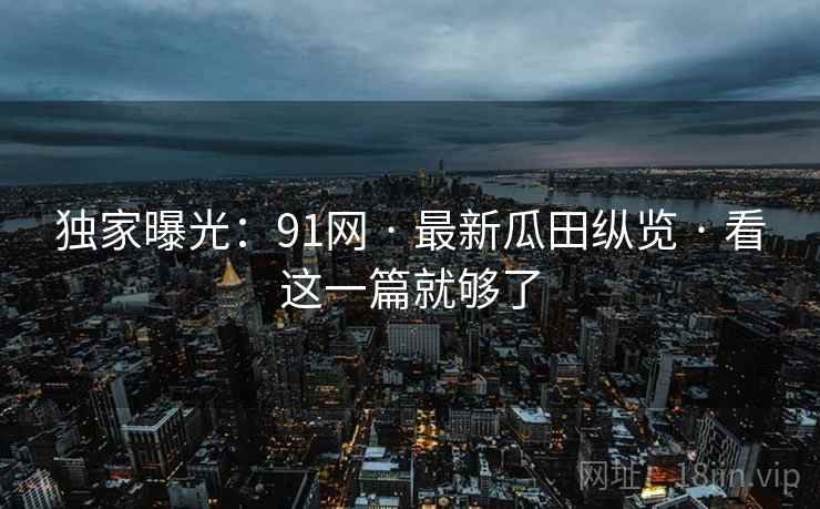 独家曝光：91网 · 最新瓜田纵览 · 看这一篇就够了