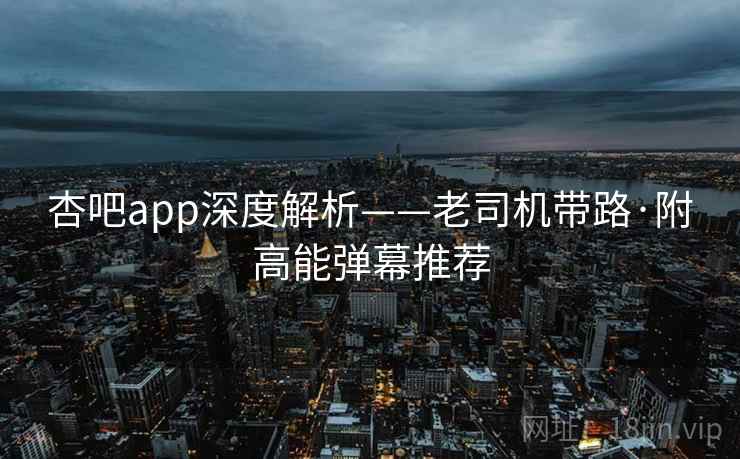 杏吧app深度解析——老司机带路·附高能弹幕推荐 杏吧app深度解析——老司机带路·附高能弹幕推荐