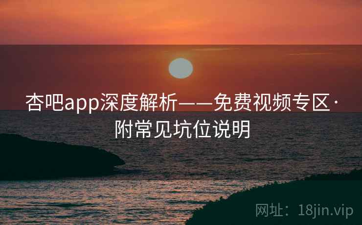 杏吧app深度解析——免费视频专区·附常见坑位说明