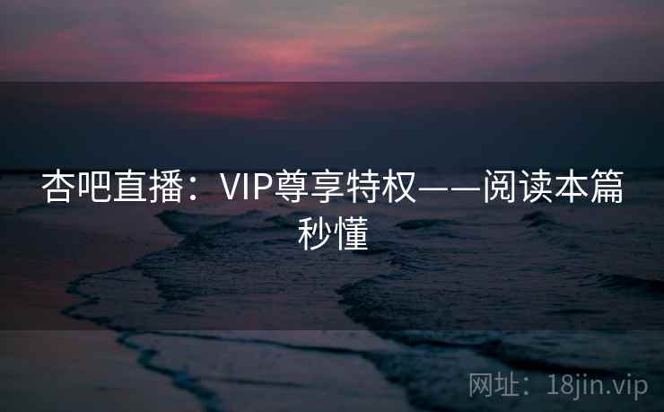杏吧直播：VIP尊享特权——阅读本篇秒懂