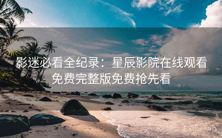 影迷必看全纪录：星辰影院在线观看免费完整版免费抢先看