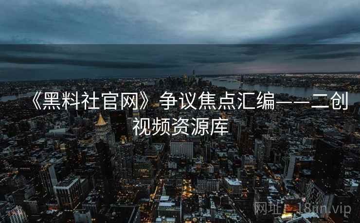 《黑料社官网》争议焦点汇编——二创视频资源库
