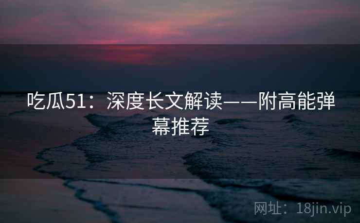 吃瓜51:深度长文解读——附高能弹幕推荐 吃瓜51:深度长文解读——附高能弹幕推荐