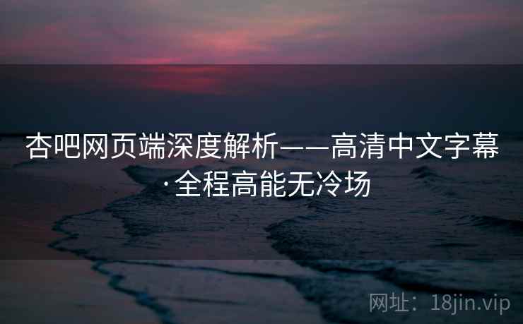 杏吧网页端深度解析——高清中文字幕·全程高能无冷场 杏吧网页端深度解析——高清中文字幕·全程高能无冷场