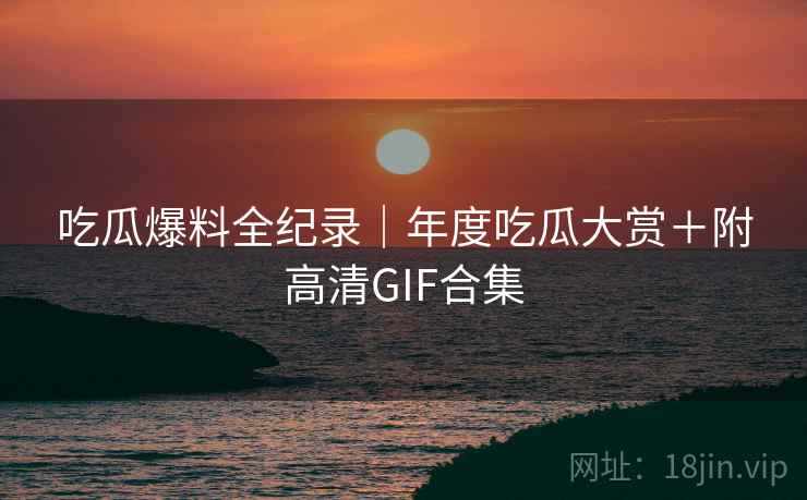 吃瓜爆料全纪录｜年度吃瓜大赏＋附高清GIF合集