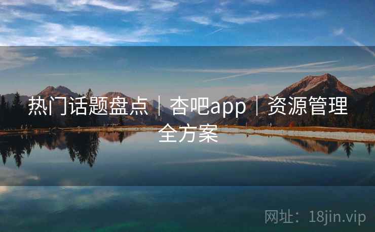 热门话题盘点|杏吧app|资源管理全方案 热门话题盘点|杏吧app|资源管理全方案