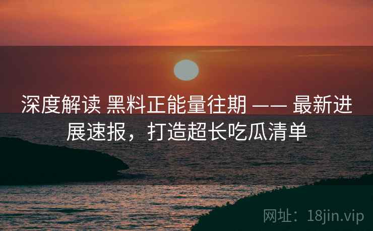 深度解读 黑料正能量往期 —— 最新进展速报，打造超长吃瓜清单