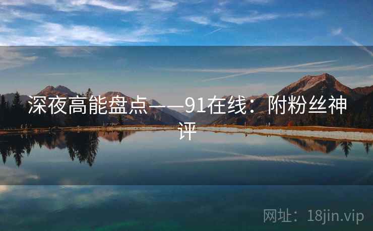 深夜高能盘点——91在线:附粉丝神评 深夜高能盘点——91在线:附粉丝神评