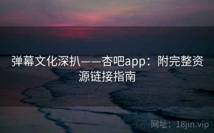 弹幕文化深扒——杏吧app：附完整资源链接指南