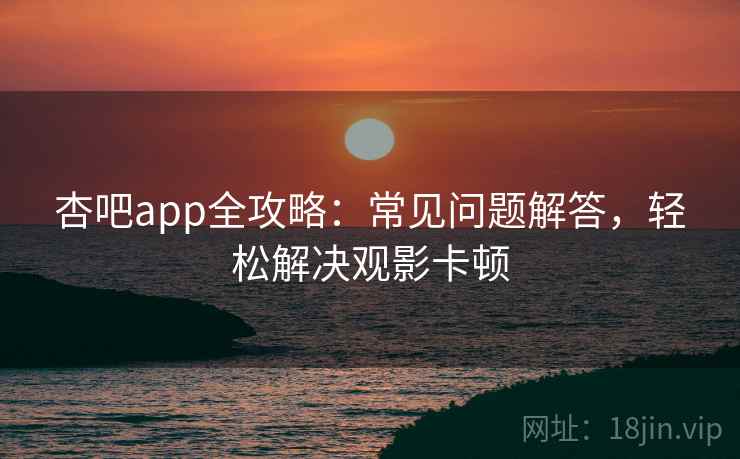 杏吧app全攻略：常见问题解答，轻松解决观影卡顿
