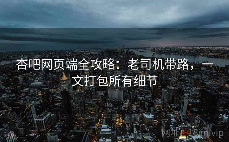 杏吧网页端全攻略：老司机带路，一文打包所有细节